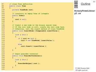 BinaryTreeLibrary2.cs 97  // class Tree definition 98  public class  Tree  99  { 100  private  TreeNode root; 101  102  // construct an empty Tree of integers 103  public  Tree()  104  {  105  root =  null ;  106  } 107  108  // Insert a new node in the binary search tree. 109  // If the root node is null, create the root node here. 110  // Otherwise, call the insert method of class TreeNode. 111  public void  InsertNode( IComparable insertValue ) 112  { 113  lock  (  this  )  114  {  115  if  ( root ==  null  ) 116  root =  new  TreeNode( insertValue ); 117  118  else 119  root.Insert( insertValue ); 120  } 121  } 122  123  // begin preorder traversal 124  public void  PreorderTraversal() 125  {  126  lock  (  this  )  127  { 128  PreorderHelper( root );  129  } 130  } 131  