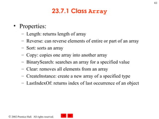 23.7.1 Class  Array Properties: Length: returns length of array Reverse: can reverse elements of entire or part of an array Sort: sorts an array Copy: copies one array into another array BinarySearch: searches an array for a specified value Clear: removes all elements from an array CreateInstance: create a new array of a specified type LastIndexOf: returns index of last occurrence of an object 