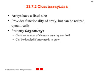 23.7.2 Class  ArrayList Arrays have a fixed size Provides functionality of array, but can be resized dynamically Property  Capacity: Contains number of elements an array can hold Can be doubled if array needs to grow 