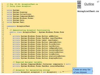 ArrayListTest.cs 1  // Fig. 23.24: ArrayListTest.cs 2  // Using class ArrayList. 3  4  using  System; 5  using  System.Drawing; 6  using  System.Collections; 7  using  System.ComponentModel; 8  using  System.Windows.Forms; 9  using  System.Data; 10  using  System.Text; 11  12  namespace  ArrayListTest 13  { 14  // demonstrating ArrayList functionality 15  public   class  ArrayListTest : System.Windows.Forms.Form 16  { 17  private  System.Windows.Forms.Button addButton; 18  private  System.Windows.Forms.TextBox inputTextBox; 19  private  System.Windows.Forms.Label inputLabel; 20  private  System.Windows.Forms.Button removeButton; 21  private  System.Windows.Forms.Button firstButton; 22  private  System.Windows.Forms.Button lastButton; 23  private  System.Windows.Forms.Button isEmptyButton; 24  private  System.Windows.Forms.Button containsButton; 25  private  System.Windows.Forms.Button locationButton; 26  private  System.Windows.Forms.Button trimButton; 27  private  System.Windows.Forms.Button statisticsButton; 28  private  System.Windows.Forms.Button displayButton; 29  30  // Required designer variable. 31  private  System.ComponentModel.Container components =  null ; 32  private  System.Windows.Forms.TextBox consoleTextBox; 33  34  // ArrayList for manipulating strings 35   private  ArrayList arrayList =  new  ArrayList(  1  ); Create an array list of one element 