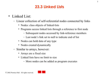 23.3 Linked Lists Linked List: Linear collection of self-referential nodes connected by links Nodes: class objects of linked-lists Programs access linked lists through a reference to first node Subsequent nodes accessed by link-reference members Last node’s link set to null to indicate end of list Nodes can hold data of any type Nodes created dynamically Similar to arrays, however: Arrays are a fixed size Linked lists have no limit to size More nodes can be added as program executes 