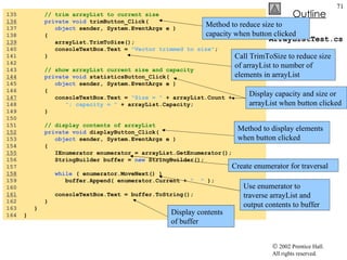 ArrayListTest.cs 135  // trim arrayList to current size 136   private void  trimButton_Click( 137  object  sender, System.EventArgs e ) 138  { 139   arrayList.TrimToSize(); 140  consoleTextBox.Text =  "Vector trimmed to size" ; 141  } 142  143  // show arrayList current size and capacity 144   private void  statisticsButton_Click( 145  object  sender, System.EventArgs e ) 146  { 147   consoleTextBox.Text =  "Size = "  + arrayList.Count +  148  "; capacity = "  + arrayList.Capacity; 149  } 150  151  // display contents of arrayList 152   private void  displayButton_Click( 153  object  sender, System.EventArgs e ) 154  { 155   IEnumerator enumerator = arrayList.GetEnumerator(); 156  StringBuilder buffer =  new  StringBuilder(); 157  158   while  ( enumerator.MoveNext() ) 159  buffer.Append( enumerator.Current +  "  "  ); 160  161   consoleTextBox.Text = buffer.ToString(); 162  } 163  } 164  } Method to reduce size to capacity when button clicked Call TrimToSize to reduce size of arrayList to number of elements in arrayList Display capacity and size or arrayList when button clicked Method to display elements when button clicked Create enumerator for traversal Use enumerator to traverse arrayList and output contents to buffer Display contents of buffer 