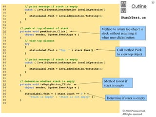 StackTest.cs 68  // print message if stack is empty 69  catch  ( InvalidOperationException invalidOperation ) 70  { 71  statusLabel.Text = invalidOperation.ToString(); 72  } 73  } 74  75  // peek at top element of stack 76   private void  peekButton_Click( 77  object  sender, System.EventArgs e ) 78  { 79  // view top element 80  try 81  {  82   statusLabel.Text =  "Top: "  + stack.Peek(); 83  } 84  85  // print message if stack is empty 86  catch  ( InvalidOperationException invalidOperation ) 87  { 88  statusLabel.Text = invalidOperation.ToString(); 89  } 90  } 91  92  // determine whether stack is empty 93   private void  isEmptyButton_Click( 94  object  sender, System.EventArgs e ) 95  { 96   statusLabel.Text = ( stack.Count ==  0  ?  97  "Stack is empty"  :  "Stack is not empty"  ); 98  } 99  Method to return top object in stack without returning it when user clicks button Call method Peek to view top object Method to test if stack is empty Determine if stack is empty 