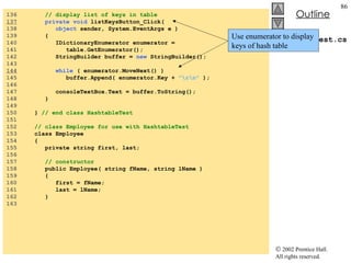 HashtableTest.cs 136  // display list of keys in table 137   private void  listKeysButton_Click( 138  object  sender, System.EventArgs e ) 139  { 140  IDictionaryEnumerator enumerator =  141  table.GetEnumerator(); 142  StringBuilder buffer =  new  StringBuilder(); 143  144   while  ( enumerator.MoveNext() ) 145  buffer.Append( enumerator.Key +  "\r\n"  ); 146  147  consoleTextBox.Text = buffer.ToString(); 148  } 149  150  }  // end class HashtableTest 151  152  // class Employee for use with HashtableTest 153  class Employee 154  { 155  private string first, last; 156  157  // constructor 158  public Employee( string fName, string lName ) 159  { 160  first = fName; 161  last = lName; 162  } 163  Use enumerator to display keys of hash table 