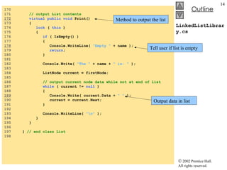 LinkedListLibrary.cs 170  171  // output List contents 172   virtual public void  Print() 173  { 174  lock  (  this  ) 175  { 176  if  ( IsEmpty() )  177  { 178   Console.WriteLine(  "Empty "  + name ); 179  return ; 180  } 181  182  Console.Write(  "The "  + name +  " is: "  ); 183  184  ListNode current = firstNode; 185  186  // output current node data while not at end of list 187  while  ( current !=  null  )  188  { 189   Console.Write( current.Data +  " "  ); 190  current = current.Next; 191  } 192  193  Console.WriteLine(  "\n"  ); 194  } 195  } 196  197  }  // end class List 198  Method to output the list Tell user if list is empty Output data in list 