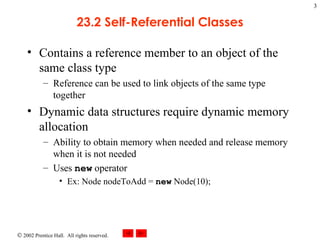 23.2 Self-Referential Classes Contains a reference member to an object of the same class type Reference can be used to link objects of the same type together Dynamic data structures require dynamic memory allocation Ability to obtain memory when needed and release memory when it is not needed Uses  new  operator Ex: Node nodeToAdd =  new  Node(10); 