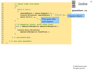 QueueTest.cs 36  // remove items from queue 37  try   38  { 39  while  (  true  )  40  { 41   removedObject = queue.Dequeue(); 42  Console.WriteLine( removedObject +  " dequeue"  ); 43   queue.Print(); 44  } 45  } 46  47  // if exception occurs, print stack trace 48  catch  ( EmptyListException emptyListException )  49  { 50  Console.Error.WriteLine(  51  emptyListException.StackTrace ); 52  } 53  54  }  // end method Main 55  56  }  // end class QueueTest 57  } Dequeue objects Print queue after each enqueue 