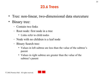 23.6 Trees Tree: non-linear, two-dimensional data sturcuture Binary tree: Contain two links Root node: first node in a tree Links refer to child nodes Node with no children is a leaf node Binary Search tree: Values in left subtree are less than the value of the subtree’s parent Values in right subtree are greater than the value of the subtree’s parent 