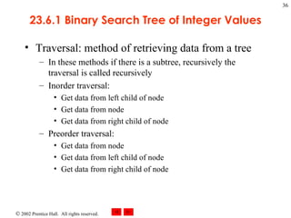 23.6.1 Binary Search Tree of Integer Values Traversal: method of retrieving data from a tree In these methods if there is a subtree, recursively the traversal is called recursively  Inorder traversal: Get data from left child of node Get data from node Get data from right child of node Preorder traversal: Get data from node Get data from left child of node Get data from right child of node 