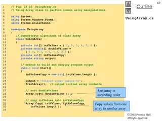UsingArray.cs 1  // Fig. 23.22: UsingArray.cs 2  // Using Array class to perform common array manipulations. 3  4  using  System; 5  using  System.Windows.Forms; 6  using  System.Collections; 7  8  namespace  UsingArray 9  { 10  // demonstrate algorithms of class Array 11  class  UsingArray 12  { 13  private   int [] intValues = {  1 ,  2 ,  3 ,  4 ,  5 ,  6  }; 14  private double [] doubleValues =  15  {  8.4 ,  9.3 ,  0.2 ,  7.9 ,  3.4  }; 16  private int [] intValuesCopy; 17  private string  output;  18  19  // method to build and display program output 20  public void  Start() 21  { 22  intValuesCopy =  new int [ intValues.Length ]; 23  24  output =  "Initial array values:\n" ; 25  PrintArray();  // output initial array contents 26  27  // sort doubleValues 28   Array.Sort( doubleValues ); 29  30  // copy intValues into intValuesCopy 31   Array.Copy( intValues, intValuesCopy,  32  intValues.Length ); 33  Sort array in ascending order Copy values from one array to another array 