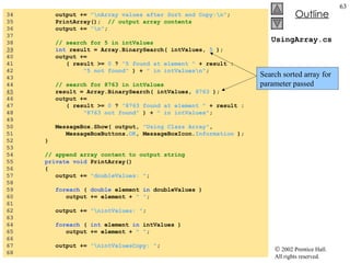 UsingArray.cs 34  output +=  "\nArray values after Sort and Copy:\n" ; 35  PrintArray();  // output array contents 36  output +=  "\n" ; 37  38  // search for 5 in intValues 39   int  result = Array.BinarySearch( intValues,  5  ); 40  output +=  41  ( result >=  0  ?  "5 found at element "  + result : 42  "5 not found"  ) +  " in intValues\n" ; 43  44  // search for 8763 in intValues 45   result = Array.BinarySearch( intValues,  8763  ); 46  output +=  47  ( result >=  0  ?  "8763 found at element "  + result : 48  "8763 not found"  ) +  " in intValues" ; 49  50  MessageBox.Show( output,  "Using Class Array" , 51  MessageBoxButtons. OK , MessageBoxIcon. Information  ); 52  } 53  54  // append array content to output string 55  private void  PrintArray() 56  { 57  output +=  "doubleValues: " ; 58  59  foreach  (  double  element  in  doubleValues ) 60  output += element +  " " ; 61  62  output +=  "\nintValues: " ; 63  64  foreach  (  int  element  in  intValues ) 65  output += element +  " " ; 66  67  output +=  "\nintValuesCopy: " ; 68  Search sorted array for parameter passed 