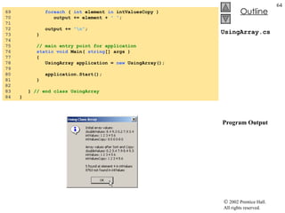 UsingArray.cs  Program Output 69  foreach  (  int  element  in  intValuesCopy ) 70  output += element +  " " ; 71  72  output +=  "\n" ; 73  } 74  75  // main entry point for application 76  static void  Main(  string [] args ) 77  { 78  UsingArray application =  new  UsingArray(); 79  80  application.Start(); 81  } 82  83  }  // end class UsingArray 84  } 