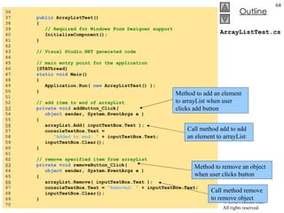 ArrayListTest.cs 36  37  public  ArrayListTest() 38  { 39  // Required for Windows Form Designer support 40  InitializeComponent(); 41  } 42  43  // Visual Studio.NET generated code 44  45  // main entry point for the application 46  [STAThread] 47  static void  Main()  48  { 49  Application.Run(  new  ArrayListTest() ); 50  } 51  52  // add item to end of arrayList 53   private void  addButton_Click( 54  object  sender, System.EventArgs e ) 55  { 56   arrayList.Add( inputTextBox.Text ); 57  consoleTextBox.Text =  58  "Added to end: "  + inputTextBox.Text; 59  inputTextBox.Clear(); 60  } 61  62  // remove specified item from arrayList 63   private void  removeButton_Click( 64  object  sender, System.EventArgs e ) 65  { 66   arrayList.Remove( inputTextBox.Text ); 67  consoleTextBox.Text =  "Removed: "  + inputTextBox.Text; 68  inputTextBox.Clear(); 69  } 70  Call method add to add an element to arrayList Method to add an element to arrayList when user clicks add button Method to remove an object when user clicks button Call method remove to remove object 