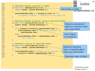 ArrayListTest.cs 106  107  // determine whether arrayList is empty 108   private void  isEmptyButton_Click( 109  object  sender, System.EventArgs e ) 110  { 111  consoleTextBox.Text = ( arrayList.Count ==  0  ?  112  "arrayList is empty"  :  "arrayList is not empty"  ); 113  } 114  115  // determine whether arrayList contains specified object 116   private void  containsButton_Click( 117  object sender, System.EventArgs e ) 118  { 119   if  ( arrayList.Contains( inputTextBox.Text ) ) 120  consoleTextBox.Text =  "arrayList contains "  + 121  inputTextBox.Text; 122  else 123  consoleTextBox.Text = inputTextBox.Text +  124  " not found" ; 125  } 126  127  // determine location of specified object 128   private void  locationButton_Click( 129  object  sender, System.EventArgs e ) 130  { 131  consoleTextBox.Text =  "Element is at location "  + 132   arrayList.IndexOf( inputTextBox.Text ); 133  } 134  Test if array is empty Method to determine if object is in arrayList when user clicks button Test if object is in arrayList Method to determine index of specified object when user clicks button Determine index of object 
