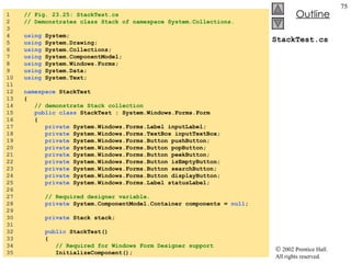 StackTest.cs 1  // Fig. 23.25: StackTest.cs 2  // Demonstrates class Stack of namespace System.Collections. 3  4  using  System; 5  using  System.Drawing; 6  using  System.Collections; 7  using  System.ComponentModel; 8  using  System.Windows.Forms; 9  using  System.Data; 10  using  System.Text; 11  12  namespace  StackTest 13  { 14  // demonstrate Stack collection 15  public class  StackTest : System.Windows.Forms.Form 16  { 17  private  System.Windows.Forms.Label inputLabel; 18  private  System.Windows.Forms.TextBox inputTextBox; 19  private  System.Windows.Forms.Button pushButton; 20  private  System.Windows.Forms.Button popButton; 21  private  System.Windows.Forms.Button peekButton; 22  private  System.Windows.Forms.Button isEmptyButton; 23  private  System.Windows.Forms.Button searchButton; 24  private  System.Windows.Forms.Button displayButton; 25  private  System.Windows.Forms.Label statusLabel; 26  27  // Required designer variable. 28  private  System.ComponentModel.Container components =  null ; 29  30  private  Stack stack; 31  32  public  StackTest() 33  { 34  // Required for Windows Form Designer support 35  InitializeComponent(); 