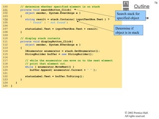StackTest.cs 100  // determine whether specified element is on stack 101   private void  searchButton_Click( 102  object  sender, System.EventArgs e ) 103  { 1 04   string  result = stack.Contains( inputTextBox.Text ) ?  105  " found"  :  " not found" ; 106  107  statusLabel.Text = inputTextBox.Text + result; 108  } 109  110  // display stack contents 111  private void  displayButton_Click( 112  object  sender, System.EventArgs e ) 113  { 114  IEnumerator enumerator = stack.GetEnumerator(); 115  StringBuilder buffer =  new  StringBuilder(); 116  117  // while the enumerator can move on to the next element 118  // print that element out. 119  while  ( enumerator.MoveNext() ) 120  buffer.Append( enumerator.Current +  " "  ); 121  122  statusLabel.Text = buffer.ToString(); 123  } 124  } 125  } Search stack for specified object Determine if object is in stack 