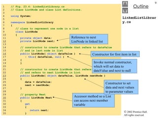 LinkedListLibrary.cs 1  // Fig. 23.4: LinkedListLibrary.cs 2  // Class ListNode and class List definitions. 3  4  using  System; 5  6  namespace  LinkedListLibrary 7  { 8  // class to represent one node in a list 9  class  ListNode 10  { 11  private   object  data; 12   private  ListNode next; 13  14  // constructor to create ListNode that refers to dataValue 15  // and is last node in list 16   public  ListNode(  object  dataValue )  17  :  this ( dataValue,  null  ) 18  { 19  } 20  21  // constructor to create ListNode that refers to dataValue 22  // and refers to next ListNode in List 23   public  ListNode(  object  dataValue, ListNode nextNode ) 24  { 25  data = dataValue;  26  next = nextNode;  27  } 28  29  // property Next 30   public  ListNode Next 31  { 32  get 33  { 34  return  next; 35  } Reference to next ListNode in linked list Accessor method so a List can access next member variable Constructor for first item in list Invoke normal constructor, which will set data to dataValue and next to null Constructor to set data and next values to parameter values 