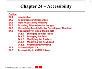 Chapter 24 – Accessibility Outline 24.1  Introduction 24.2  Regulations and Resources 24.3  Web Accessibility Initiative 24.4  Providing Alternatives for Images 24.5  Maximizing Readability by Focusing on Structure 24.6  Accessibility in Visual Studio .NET 24.6.1  Enlarging Toolbar Icons 24.6.2  Enlarging the Text 24.6.3  Modifying the Toolbox 24.6.4  Modifying the Keyboard 24.6.5  Rearranging Windows 24.7  Accessibility in C# 24.8  Accessibility in XHTML Tables 