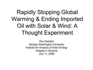 Rapidly Stopping Global
Warming & Ending Imported
 Oil with Solar & Wind: A
   Thought Experiment
                  Ken Zweibel
       George Washington University
    Institute for Analysis of Solar Energy
              Integrity in Science
                  July 11, 2008
 
