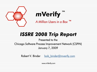 ™
                 mVerify
                 A Million Users in a Box ™



    ISSRE 2008 Trip Report
                   Presented to the
Chicago Software Process Improvement Network (CSPIN)
                   January 7, 2009

     Robert V. Binder     bob_binder@mverify.com

                        www.mVerify.com
 