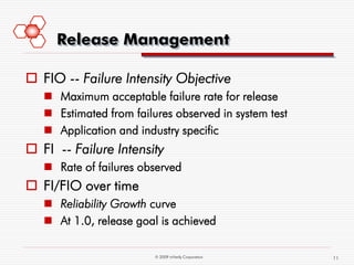 Release Management

 FIO -- Failure Intensity Objective
    Maximum acceptable failure rate for release
    Estimated from failures observed in system test
    Application and industry specific
 FI -- Failure Intensity
    Rate of failures observed
 FI/FIO over time
    Reliability Growth curve
    At 1.0, release goal is achieved

                         © 2009 mVerify Corporation    11
 