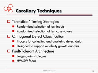 Corollary Techniques

 “Statistical” Testing Strategies
    Randomized selection of test inputs
    Randomized selection of test case values
 Orthogonal Defect Classification
    Process for collecting and analyzing defect data
    Designed to support reliability growth analysis
 Fault-Tolerant Architecture
    Large-grain strategies
    HW/SW focus

                         © 2009 mVerify Corporation     13
 