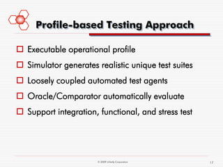 Profile-based Testing Approach

 Executable operational profile
 Simulator generates realistic unique test suites
 Loosely coupled automated test agents
 Oracle/Comparator automatically evaluate
 Support integration, functional, and stress test




                       © 2009 mVerify Corporation    17
 