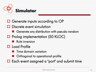 Simulator

 Generate inputs according to OP
 Discrete event simulation
    Generate any distribution with pseudo-random
 Prolog implementation (50 KLOC)
    Rule inversion
 Load Profile
    Time domain variation
    Orthogonal to operational profile
 Each event assigned a "port" and submit time

                        © 2009 mVerify Corporation   19
 