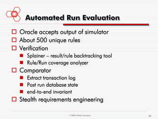 Automated Run Evaluation
 Oracle accepts output of simulator
 About 500 unique rules
 Verification
    Splainer – result/rule backtracking tool
    Rule/Run coverage analyzer
 Comparator
    Extract transaction log
    Post run database state
    end-to-end invariant
 Stealth requirements engineering

                         © 2009 mVerify Corporation   20
 