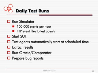 Daily Test Runs

 Run Simulator
     100,000 events per hour
     FTP event files to test agents
   Start SUT
   Test agents automatically start at scheduled time
   Extract results
   Run Oracle/Comparator
   Prepare bug reports


                           © 2009 mVerify Corporation   22
 