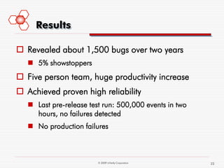 Results

 Revealed about 1,500 bugs over two years
    5% showstoppers
 Five person team, huge productivity increase
 Achieved proven high reliability
    Last pre-release test run: 500,000 events in two
     hours, no failures detected
    No production failures



                         © 2009 mVerify Corporation     23
 