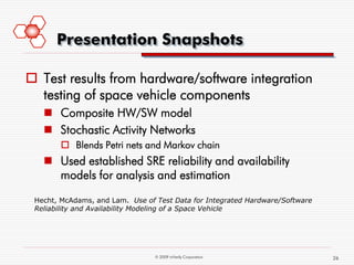 Presentation Snapshots

 Test results from hardware/software integration
  testing of space vehicle components
    Composite HW/SW model
    Stochastic Activity Networks
         Blends Petri nets and Markov chain
    Used established SRE reliability and availability
     models for analysis and estimation

 Hecht, McAdams, and Lam. Use of Test Data for Integrated Hardware/Software
 Reliability and Availability Modeling of a Space Vehicle




                                 © 2009 mVerify Corporation                   26
 