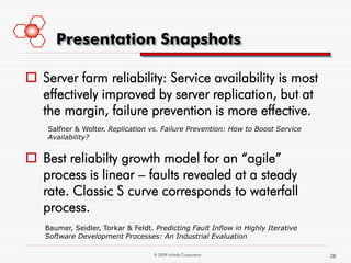 Presentation Snapshots

 Server farm reliability: Service availability is most
  effectively improved by server replication, but at
  the margin, failure prevention is more effective.
    Salfner & Wolter. Replication vs. Failure Prevention: How to Boost Service
    Availability?


 Best reliabilty growth model for an “agile”
  process is linear – faults revealed at a steady
  rate. Classic S curve corresponds to waterfall
  process.
   Baumer, Seidler, Torkar & Feldt. Predicting Fault Inflow in Highly Iterative
   Software Development Processes: An Industrial Evaluation

                                   © 2009 mVerify Corporation                     28
 