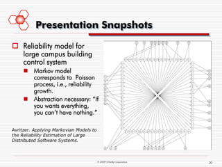 Presentation Snapshots

 Reliability model for
  large campus building
  control system
      Markov model
       corresponds to Poisson
       process, i.e., reliability
       growth.
      Abstraction necessary: “If
       you wants everything,
       you can’t have nothing.”

Avritzer. Applying Markovian Models to
the Reliability Estimation of Large
Distributed Software Systems.



                                         © 2009 mVerify Corporation   30
 