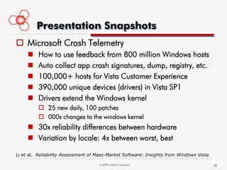 Presentation Snapshots
 Microsoft Crash Telemetry
        How to use feedback from 800 million Windows hosts
        Auto collect app crash signatures, dump, registry, etc.
        100,000+ hosts for Vista Customer Experience
        390,000 unique devices (drivers) in Vista SP1
        Drivers extend the Windows kernel
          25 new daily, 100 patches
          000s changes to the windows kernel
      30x reliability differences between hardware
      Variation by locale: 4x between worst, best

Li et al. Reliability Assessment of Mass-Market Software: Insights from Windows Vista.

                                    © 2009 mVerify Corporation                           32
 