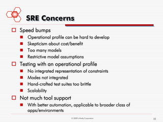 SRE Concerns
 Speed bumps
      Operational profile can be hard to develop
      Skepticism about cost/benefit
      Too many models
      Restrictive model assumptions
 Testing with an operational profile
      No integrated representation of constraints
      Modes not integrated
      Hand-crafted test suites too brittle
      Scalability
 Not much tool support
    With better automation, applicable to broader class of
     apps/environments
                              © 2009 mVerify Corporation      33
 