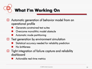 What I’m Working On

 Automatic generation of behavior model from an
  operational profile
    Generate constrained test suites
    Overcome monolithic model obstacle
    Automatic mode partitioning
 Test generation by environment simulation
    Statistical accuracy needed for reliability prediction
    No brittleness
 Tight integration of failure capture and reliability
  dashboard
    Actionable real-time metrics


                              © 2009 mVerify Corporation      34
 