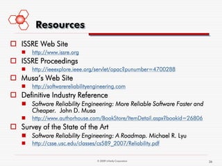 Resources
 ISSRE Web Site
      http://www.issre.org
 ISSRE Proceedings
      http://ieeexplore.ieee.org/servlet/opac?punumber=4700288
 Musa’s Web Site
      http://softwarereliabilityengineering.com
 Definitive Industry Reference
    Software Reliability Engineering: More Reliable Software Faster and
     Cheaper. John D. Musa
      http://www.authorhouse.com/BookStore/ItemDetail.aspx?bookid=26806
 Survey of the State of the Art
    Software Reliability Engineering: A Roadmap. Michael R. Lyu
      http://csse.usc.edu/classes/cs589_2007/Reliability.pdf


                                   © 2009 mVerify Corporation              36
 