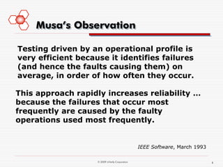 Musa’s Observation

Testing driven by an operational profile is
very efficient because it identifies failures
(and hence the faults causing them) on
average, in order of how often they occur.

This approach rapidly increases reliability …
because the failures that occur most
frequently are caused by the faulty
operations used most frequently.


                                                 IEEE Software, March 1993

                    © 2009 mVerify Corporation                               4
 