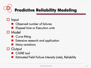 Predictive Reliability Modeling

 Input
   Observed number of failures
   Elapsed time or Execution units
 Model
   Curve fitting
   Extensive research and application
   Many variations
 Output
   CASRE tool
   Estimated Field Failure Intensity (rate), Reliability

                          © 2009 mVerify Corporation        8
 
