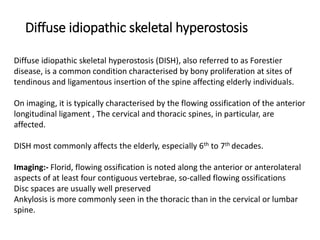 Diffuse idiopathic skeletal hyperostosis
Diffuse idiopathic skeletal hyperostosis (DISH), also referred to as Forestier
disease, is a common condition characterised by bony proliferation at sites of
tendinous and ligamentous insertion of the spine affecting elderly individuals.
On imaging, it is typically characterised by the flowing ossification of the anterior
longitudinal ligament , The cervical and thoracic spines, in particular, are
affected.
DISH most commonly affects the elderly, especially 6th to 7th decades.
Imaging:- Florid, flowing ossification is noted along the anterior or anterolateral
aspects of at least four contiguous vertebrae, so-called flowing ossifications
Disc spaces are usually well preserved
Ankylosis is more commonly seen in the thoracic than in the cervical or lumbar
spine.
 