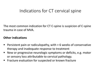 Indications for CT cervical spine
The most common indication for CT C-spine is suspicion of C-spine
trauma in case of MVA.
Other indications
 Persistent pain or radiculopathy, with > 6 weeks of conservative
therapy and inadequate response to treatment
 New or progressive neurologic symptoms or deficits, e.g. motor
or sensory loss attributable to cervical pathology.
 Fracture evaluation for suspected or known fracture
 