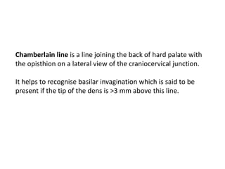 Chamberlain line is a line joining the back of hard palate with
the opisthion on a lateral view of the craniocervical junction.
It helps to recognise basilar invagination which is said to be
present if the tip of the dens is >3 mm above this line.
 