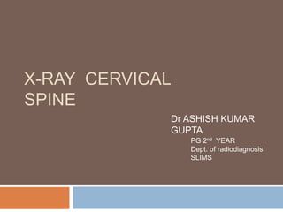 X-RAY CERVICAL
SPINE
Dr ASHISH KUMAR
GUPTA
PG 2nd YEAR
Dept. of radiodiagnosis
SLIMS
 