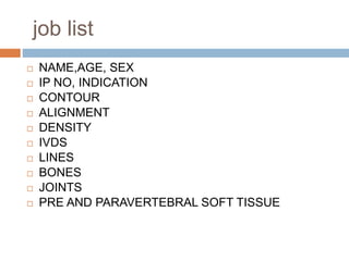 job list
 NAME,AGE, SEX
 IP NO, INDICATION
 CONTOUR
 ALIGNMENT
 DENSITY
 IVDS
 LINES
 BONES
 JOINTS
 PRE AND PARAVERTEBRAL SOFT TISSUE
 