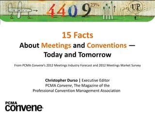 15 Facts
   About Meetings and Conventions —
         Today and Tomorrow
From PCMA Convene’s 2012 Meetings Industry Forecast and 2012 Meetings Market Survey



                   Christopher Durso | Executive Editor
                   PCMA Convene, The Magazine of the
            Professional Convention Management Association
 