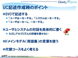Cloud Specialist Program Initiative for Reality-based Advanced Learning

UC記述作成時のポイント
SVOで記述する
 「ユーザは～を～する」 「システムは～を～する」
 「ユーザは～を～し，～を～する」

ユーザとシステムの対話を具体的に書く
 ただしアルゴリズムの詳細を書かない

ドメインモデル（用語集）の言葉を使う
代替コースをよく考える
分野・地域を越えた実践的情報教育協働ネットワーク

© Cloud Spiral partners 2013

2013/5/24

19

 