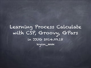 Learning Process Calculate 
with CSP, Groovy, GPars 
in JJUG 2014.09.18 
kyon_mm 
 