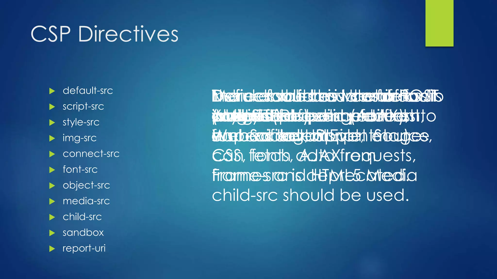 CSP Directives
 default-src
 script-src
 style-src
 img-src
 connect-src
 font-src
 object-src
 media-src
 child-src
 sandbox
 report-uri
The default-src is the default
policy for loading content
such as JavaScript, Images,
CSS, fonts, AJAX requests,
Frames and HTML5 Media
Defines valid sources of
JavaScript
Defines valid sources of css
(stylesheets)
Defines valid sources of
images
Defines sources to which
XMLHTTPRequest (AJAX),
WebSocket or EventSource
can fetch data from
Defines valid sources of fontsDefines valid sources of
plugins (for example: flash,
embed tag, applet etc.)
Defines valid source of audio
and video
Defines valid source for
workers and embedded
frame contents.
frame-src is deprecated.
child-src should be used.
More about this laterInstructs the browser to POST
a reports of policy failures to
a specified URI.
 