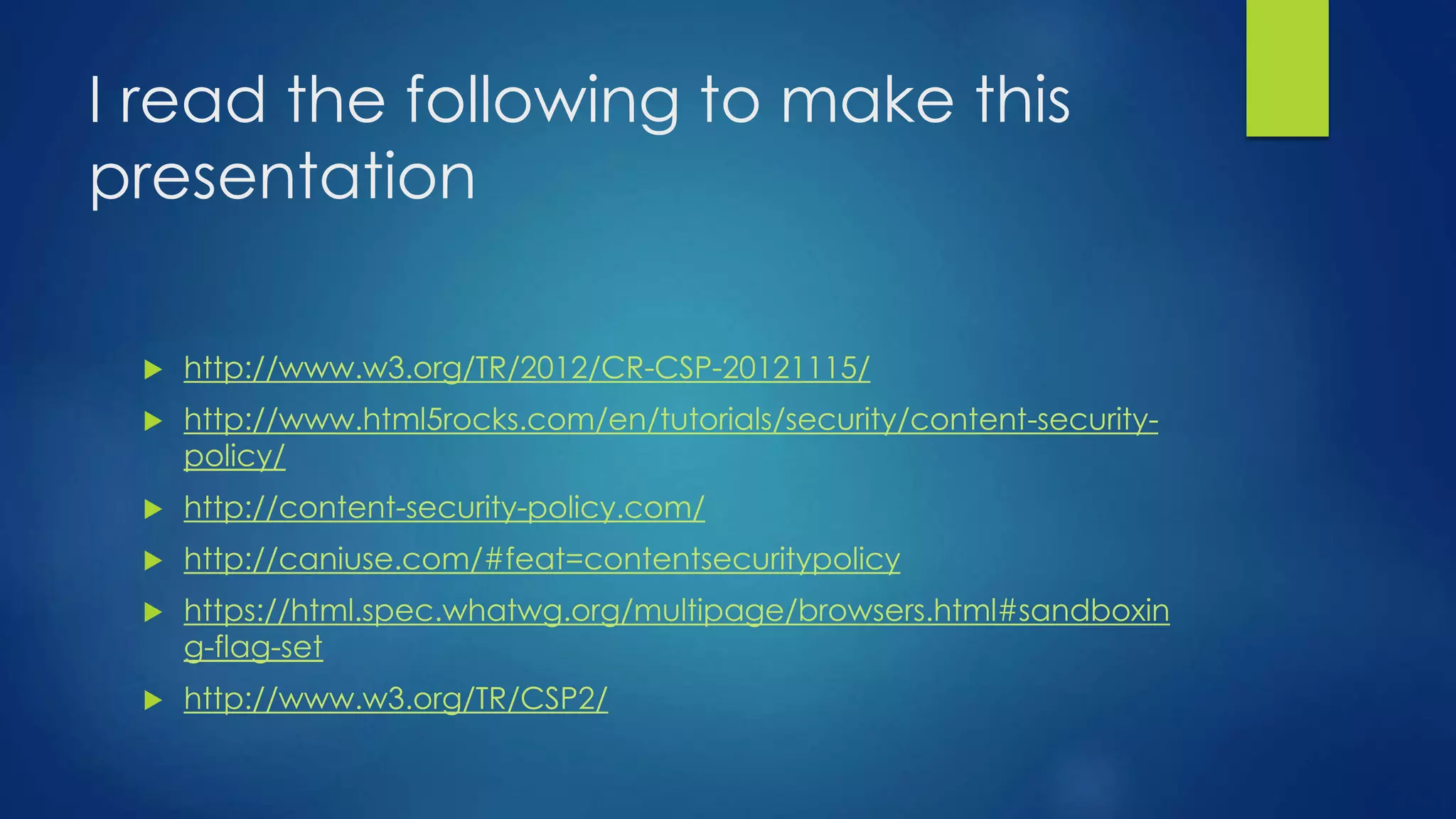 I read the following to make this
presentation
 http://www.w3.org/TR/2012/CR-CSP-20121115/
 http://www.html5rocks.com/en/tutorials/security/content-security-
policy/
 http://content-security-policy.com/
 http://caniuse.com/#feat=contentsecuritypolicy
 https://html.spec.whatwg.org/multipage/browsers.html#sandboxin
g-flag-set
 http://www.w3.org/TR/CSP2/
 
